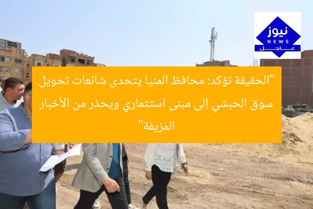 “الحقيقة تؤكد: محافظ المنيا يتحدى شائعات تحويل سوق الحبشي إلى مبنى استثماري ويحذر من الأخبار المزيفة”