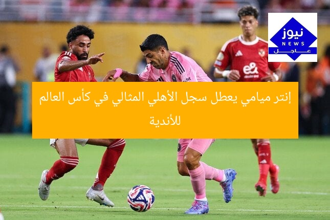 إنتر ميامي يعطل سجل الأهلي المثالي في كأس العالم للأندية