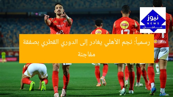 رسمياً: نجم الأهلي يغادر إلى الدوري القطري بصفقة مفاجئة