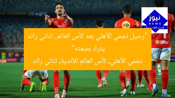 “رحيل نجمي الأهلي بعد كأس العالم.. ثنائي رائد يترك بصمته”
نجمي الأهلي, كأس العالم للأندية, ثنائي رائد