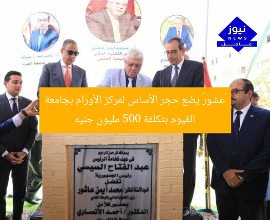 «عشور» يضع حجر الأساس لمركز الأورام بجامعة الفيوم بتكلفة 500 مليون جنيه