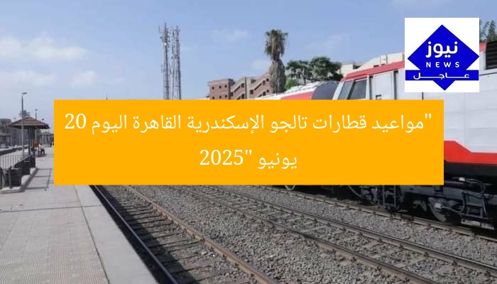 “مواعيد قطارات تالجو الإسكندرية القاهرة اليوم 20 يونيو 2025”