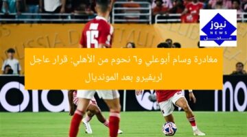 مغادرة وسام أبوعلي و6 نحوم من الأهلي: قرار عاجل لريفيرو بعد المونديال