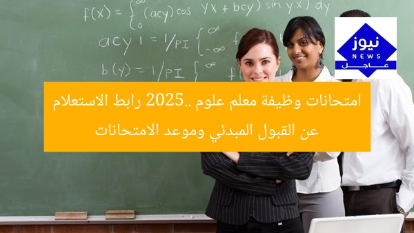 امتحانات وظيفة معلم علوم 2025.. رابط الاستعلام عن القبول المبدئي وموعد الامتحانات