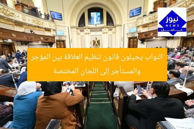 نواب البرلمان يحيلون قانون العلاقة بين المؤجر والمستأجر إلى لجان متخصصة