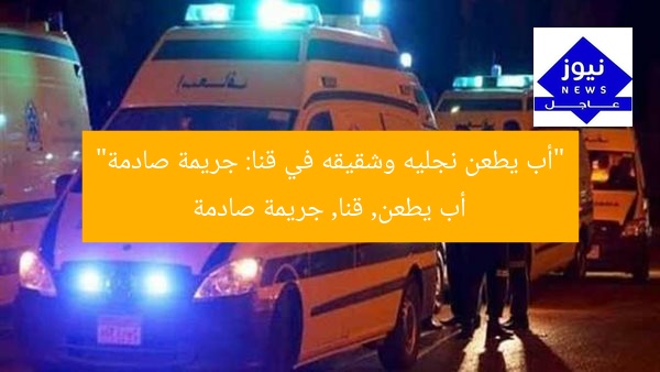 مأساة مروعة: أب يطعن نجليه وشقيقه في قنا
أب يطعن أبنائه, مأساة قنا, جناية في قنا