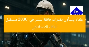 علماء يتنبأون بقدرات فائقة للبشر في 2030: مستقبل الذكاء الاصطناعي